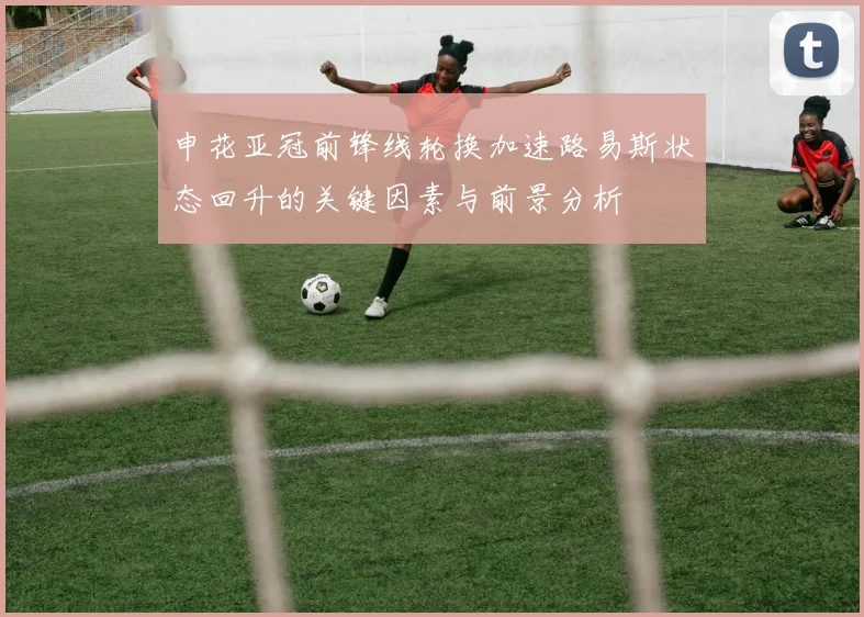 申花亚冠前锋线轮换加速路易斯状态回升的关键因素与前景分析
